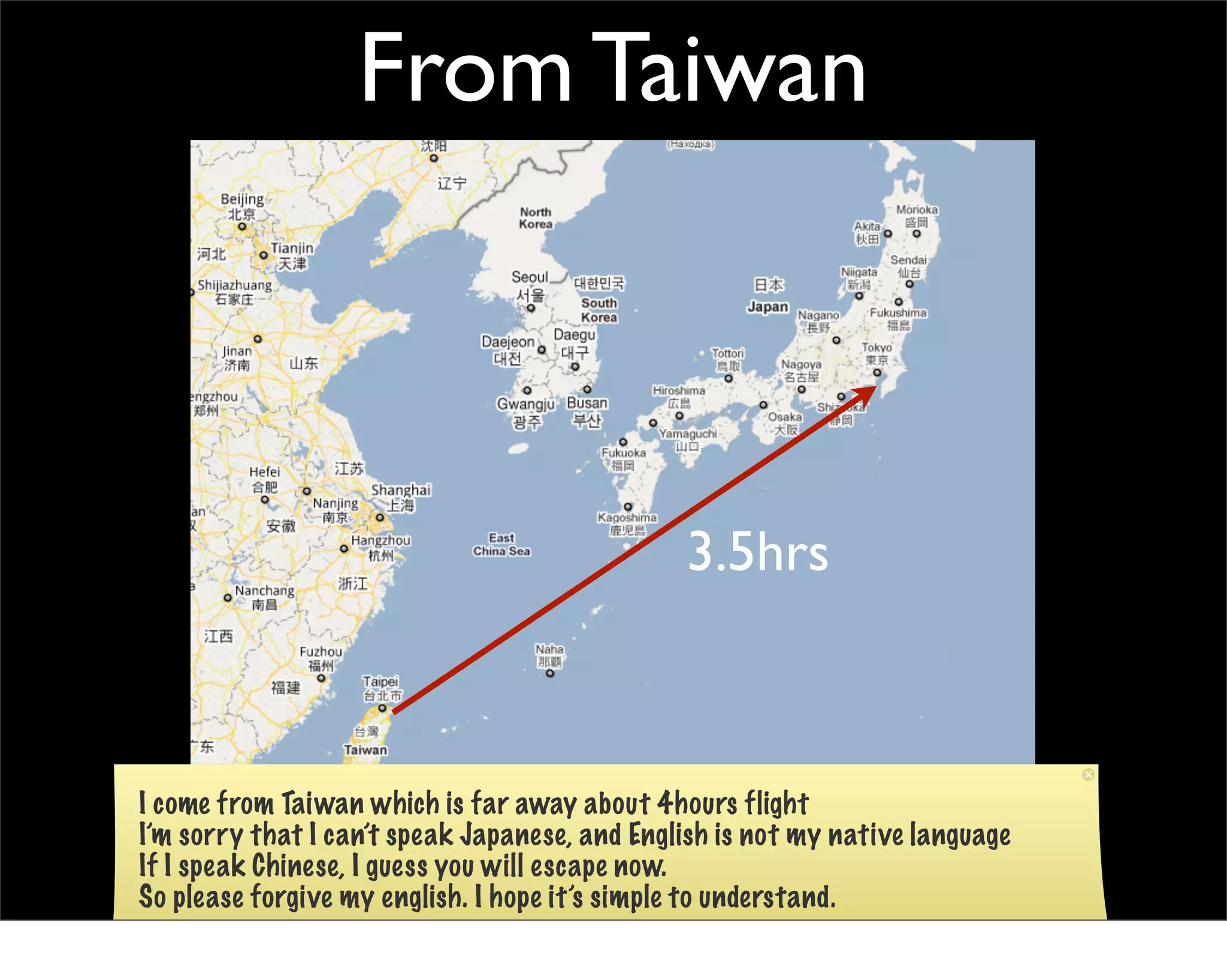 From Taiwan



                                               3.5hrs



I come from Taiwan which is far away about 4hours flight
I’m sorry that I can’t speak Japanese, and English is not my native language
If I speak Chinese, I guess you will escape now.
So please forgive my english. I hope it’s simple to understand.
 