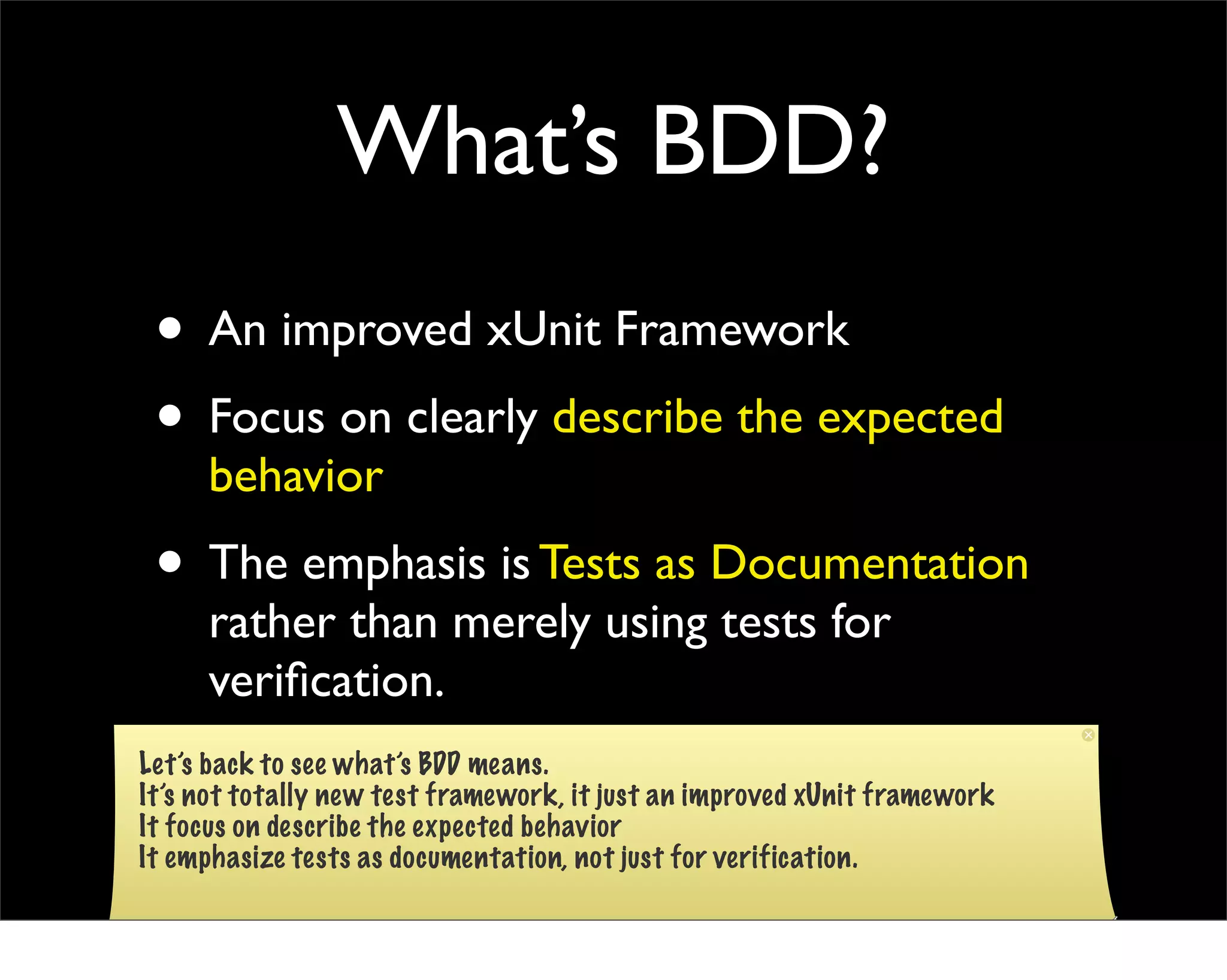 What’s BDD?
 • An improved xUnit Framework
 • Focus on clearly describe the expected
     behavior
 • The emphasis is Tests as Documentation
     rather than merely using tests for
     veriﬁcation.
Let’s back to see what’s BDD means.
It’s not totally new test framework, it just an improved xUnit framework
It focus on describe the expected behavior
It emphasize tests as documentation, not just for verification.
 