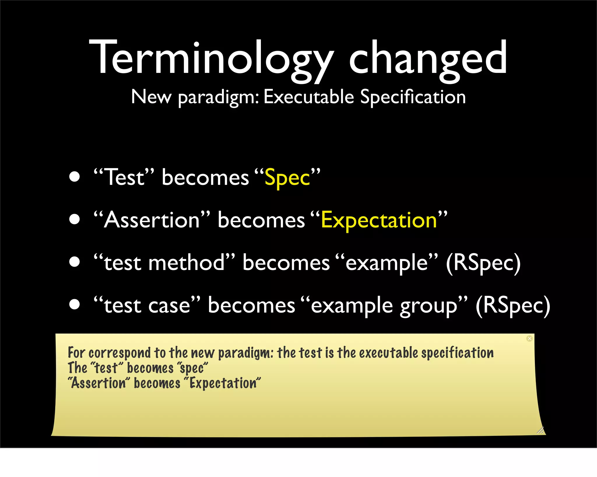 Terminology changed
           New paradigm: Executable Speciﬁcation



• “Test” becomes “Spec”
• “Assertion” becomes “Expectation”
• “test method” becomes “example” (RSpec)
• “test case” becomes “example group” (RSpec)
For correspond to the new paradigm: the test is the executable specification
The “test” becomes “spec”
“Assertion” becomes “Expectation”
 
