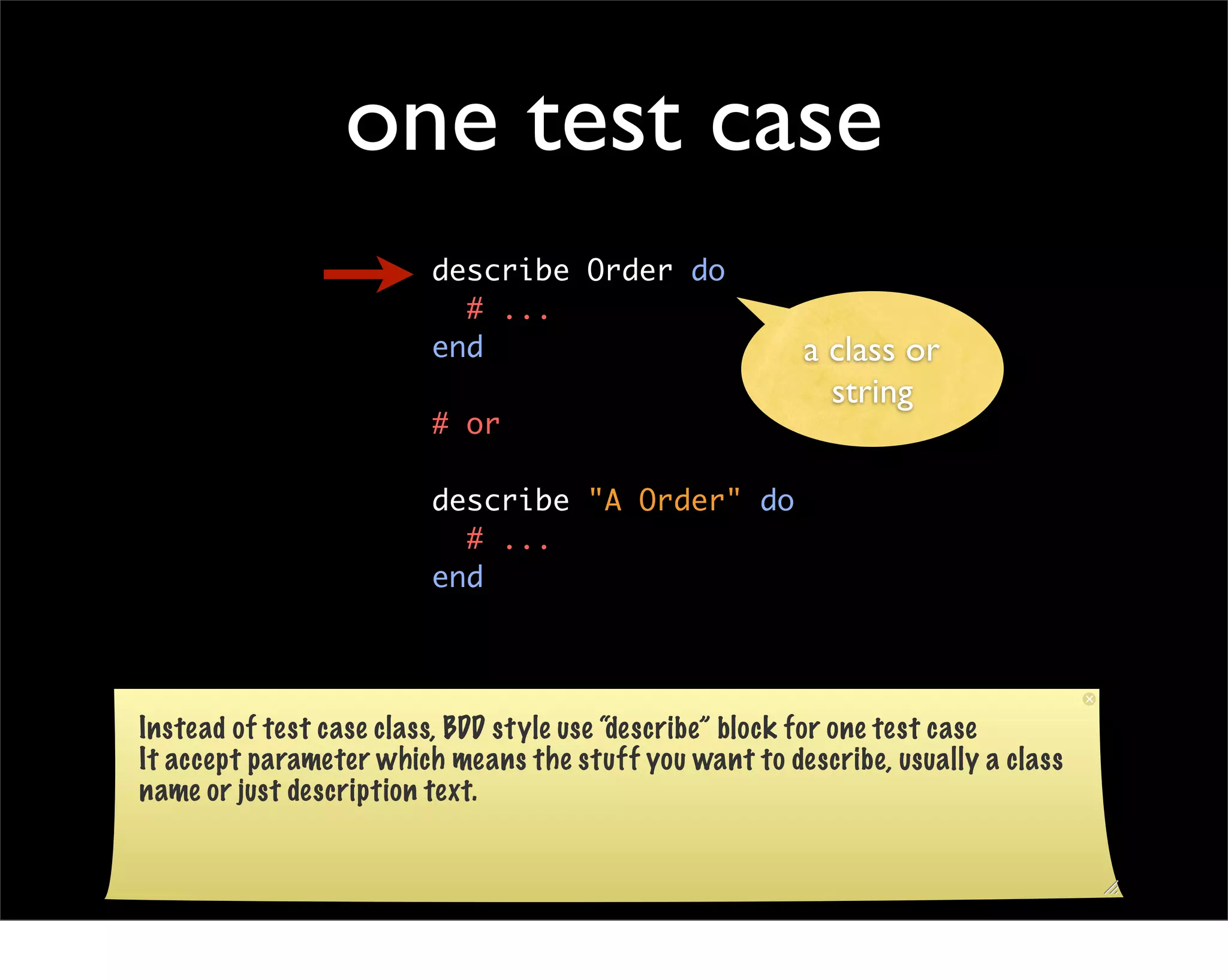 one test case
                         describe Order do
                           # ...
                         end                            a class or
                                                          string
                         # or

                         describe "A Order" do
                           # ...
                         end




Instead of test case class, BDD style use “describe” block for one test case
It accept parameter which means the stuff you want to describe, usually a class
name or just description text.
 