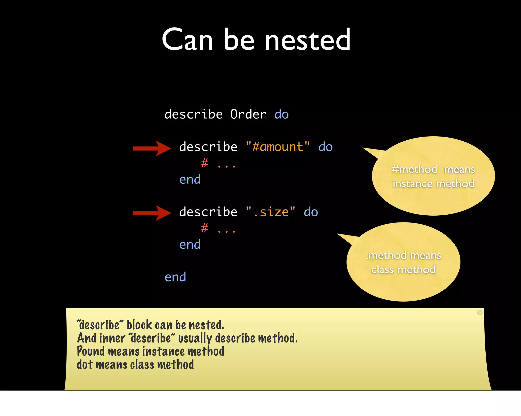 Can be nested

                 describe Order do

                    describe "#amount" do
                        # ...                       #method means
                    end                             instance method

                    describe ".size" do
                        # ...
                    end
                                                .method means
                                                 class method
                 end


“describe” block can be nested.
And inner “describe” usually describe method.
Pound means instance method
dot means class method
 