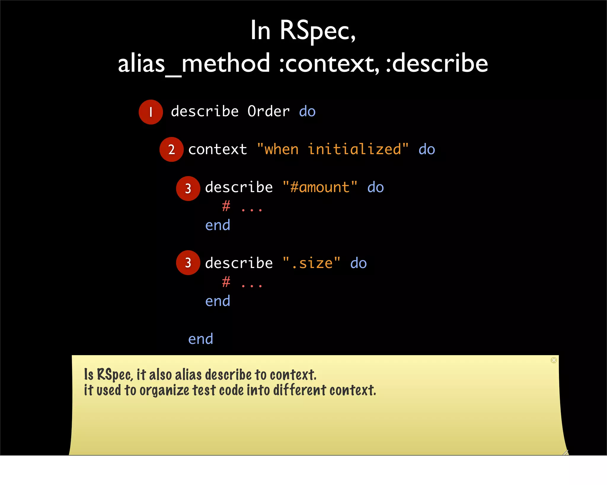 In RSpec,
      alias_method :context, :describe
           1   describe Order do

               2 context "when initialized" do

                  3 describe "#amount" do
                      # ...
                    end

                  3 describe ".size" do
                      # ...
                    end

                  end

Is RSpec, it alsoend describe to context.
                  alias
it used to organize test code into different context.
 