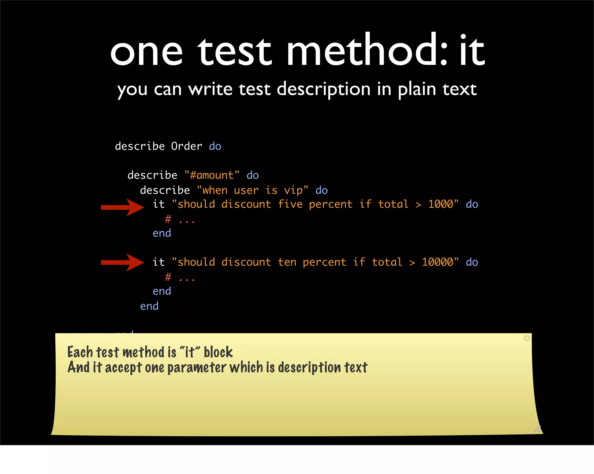 one test method: it
        you can write test description in plain text

        describe Order do

          describe "#amount" do
            describe "when user is vip" do
              it "should discount five percent if total > 1000" do
                # ...
              end

                it "should discount ten percent if total > 10000" do
                  # ...
                end
              end

        end
Each test method is “it” block
And it accept one parameter which is description text
 