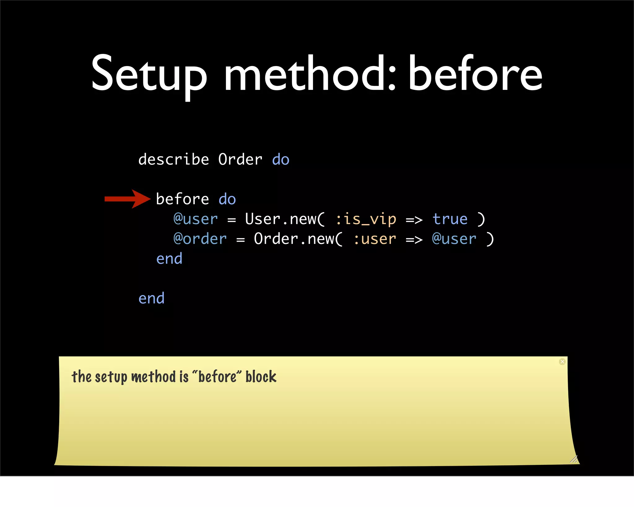 Setup method: before
           describe Order do

              before do
                @user = User.new( :is_vip => true )
                @order = Order.new( :user => @user )
              end

           end




the setup method is “before” block
 