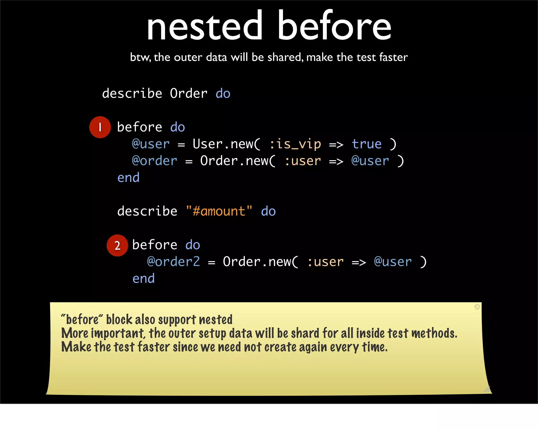 nested before
             btw, the outer data will be shared, make the test faster

        describe Order do

       1   before do
             @user = User.new( :is_vip => true )
             @order = Order.new( :user => @user )
           end

           describe "#amount" do

           2 before do
               @order2 = Order.new( :user => @user )
             end

           end
“before” block also support nested
        end
More important, the outer setup data will be shard for all inside test methods.
Make the test faster since we need not create again every time.
 