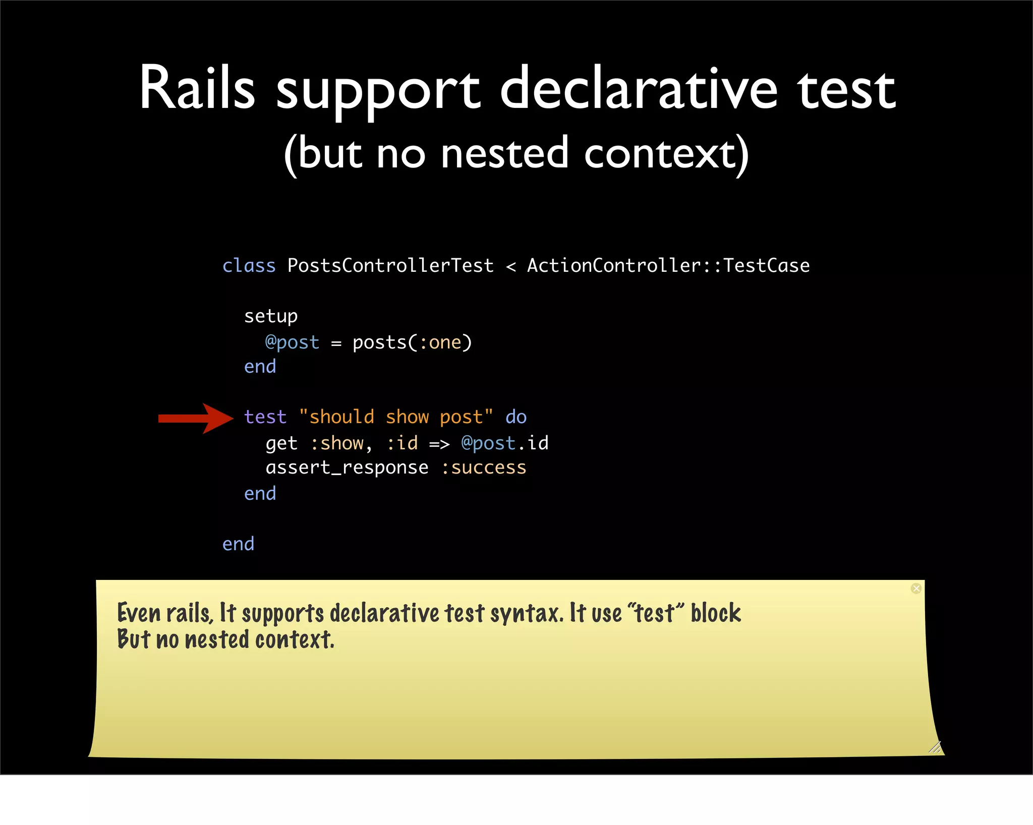 Rails support declarative test
                 (but no nested context)

           class PostsControllerTest < ActionController::TestCase

             setup
               @post = posts(:one)
             end

             test "should show post" do
               get :show, :id => @post.id
               assert_response :success
             end

           end


Even rails, It supports declarative test syntax. It use “test” block
But no nested context.
 