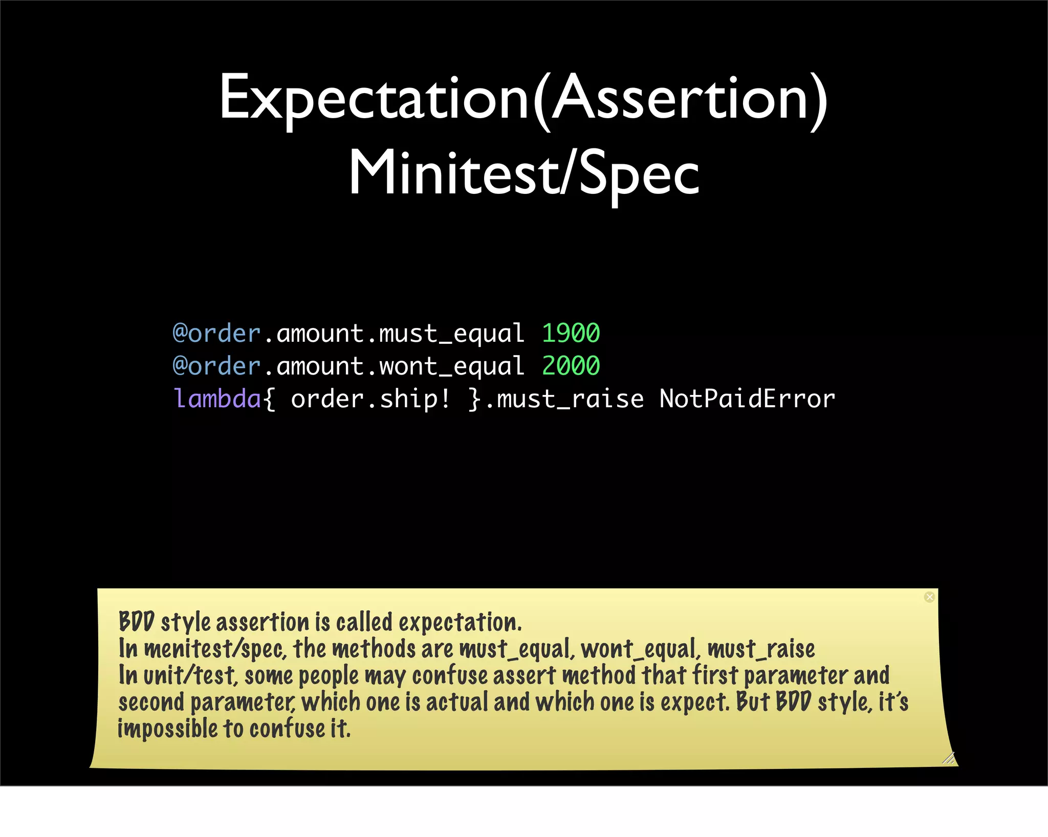 Expectation(Assertion)
              Minitest/Spec

     @order.amount.must_equal 1900
     @order.amount.wont_equal 2000
     lambda{ order.ship! }.must_raise NotPaidError




BDD style assertion is called expectation.
In menitest/spec, the methods are must_equal, wont_equal, must_raise
In unit/test, some people may confuse assert method that first parameter and
second parameter, which one is actual and which one is expect. But BDD style, it’s
impossible to confuse it.
 