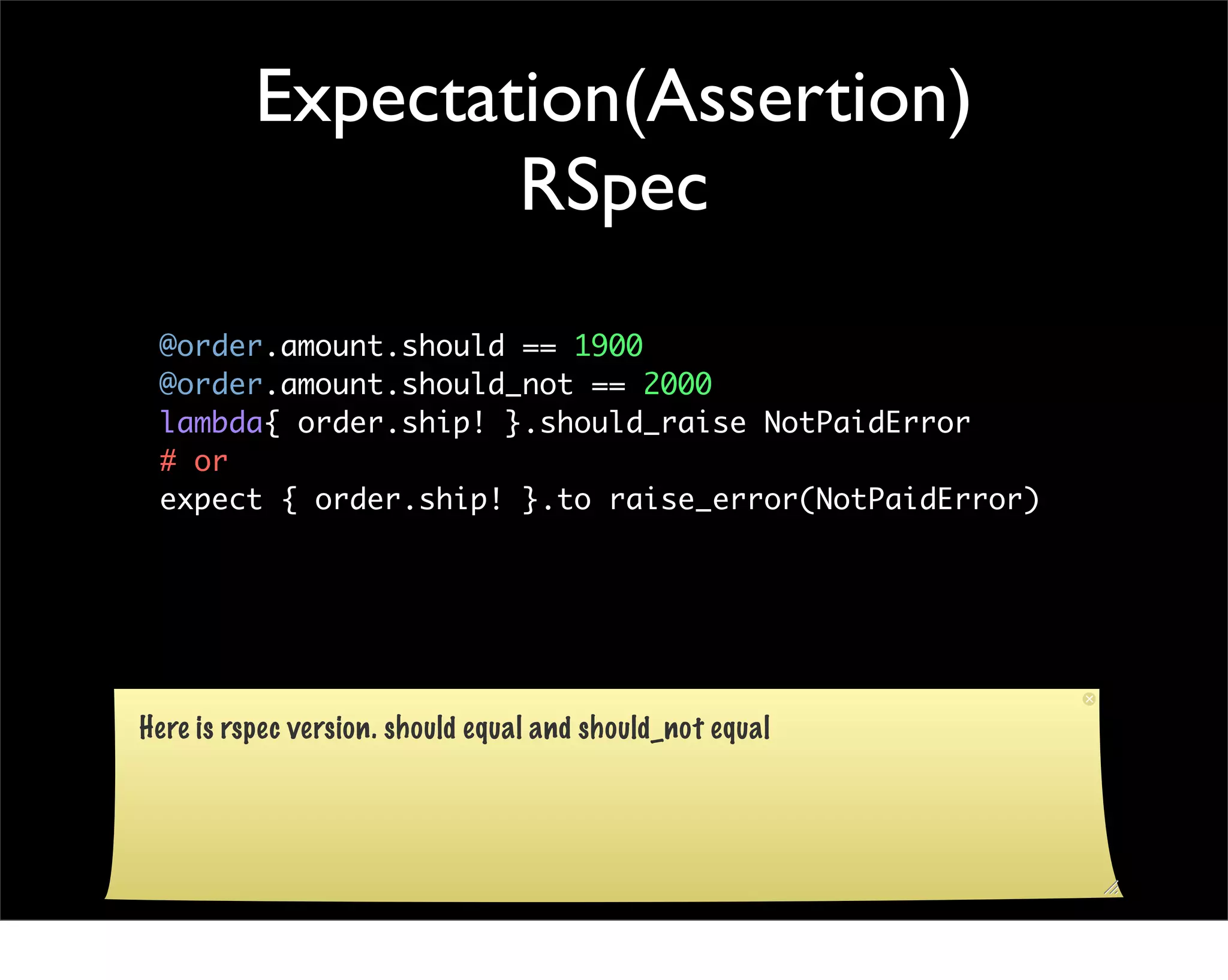 Expectation(Assertion)
                  RSpec
 @order.amount.should == 1900
 @order.amount.should_not == 2000
 lambda{ order.ship! }.should_raise NotPaidError
 # or
 expect { order.ship! }.to raise_error(NotPaidError)




Here is rspec version. should equal and should_not equal
 