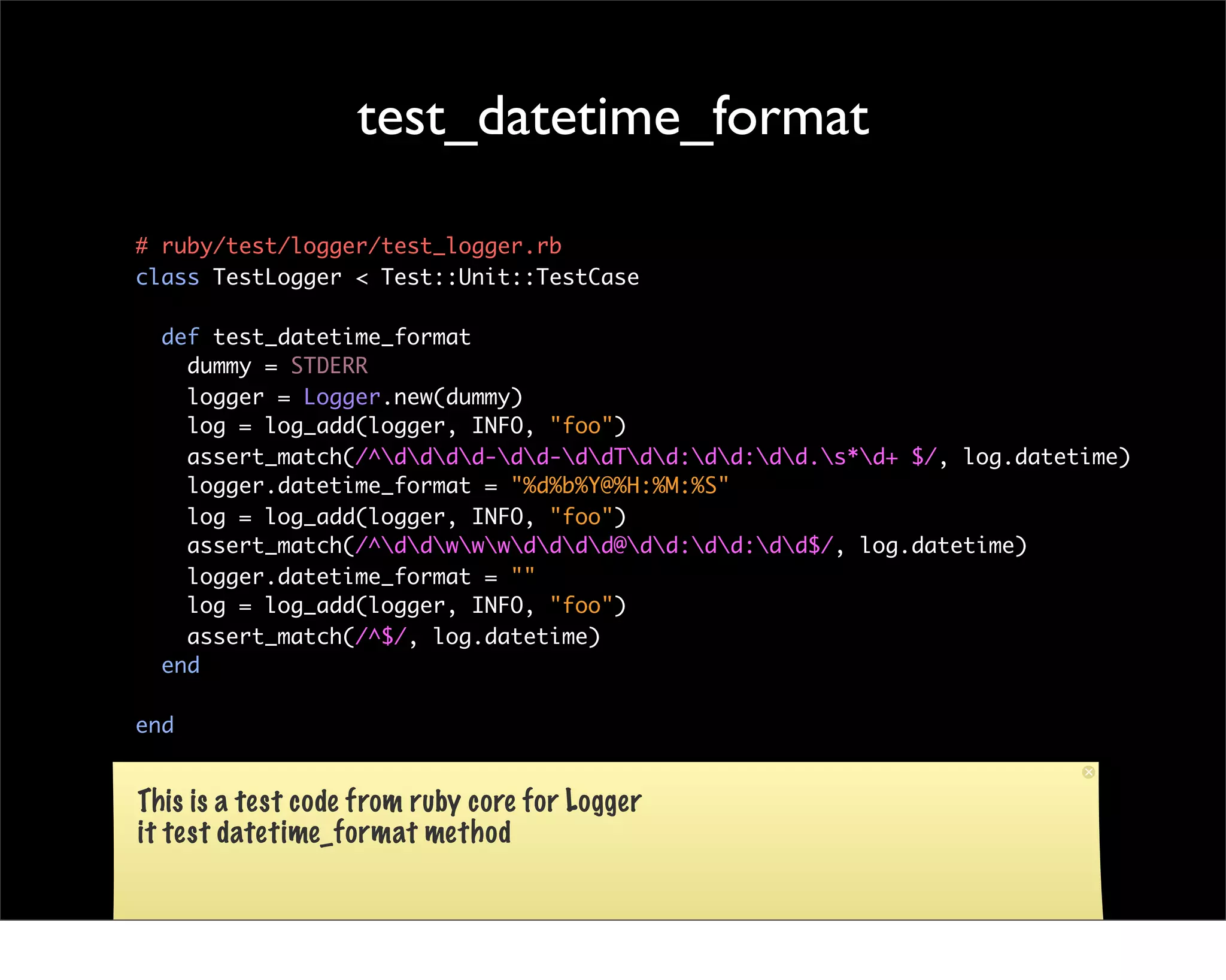 test_datetime_format

# ruby/test/logger/test_logger.rb
class TestLogger < Test::Unit::TestCase

  def test_datetime_format
    dummy = STDERR
    logger = Logger.new(dummy)
    log = log_add(logger, INFO, "foo")
    assert_match(/^dddd-dd-ddTdd:dd:dd.s*d+ $/, log.datetime)
    logger.datetime_format = "%d%b%Y@%H:%M:%S"
    log = log_add(logger, INFO, "foo")
    assert_match(/^ddwwwdddd@dd:dd:dd$/, log.datetime)
    logger.datetime_format = ""
    log = log_add(logger, INFO, "foo")
    assert_match(/^$/, log.datetime)
  end

end


This is a test code from ruby core for Logger
it test datetime_format method
 