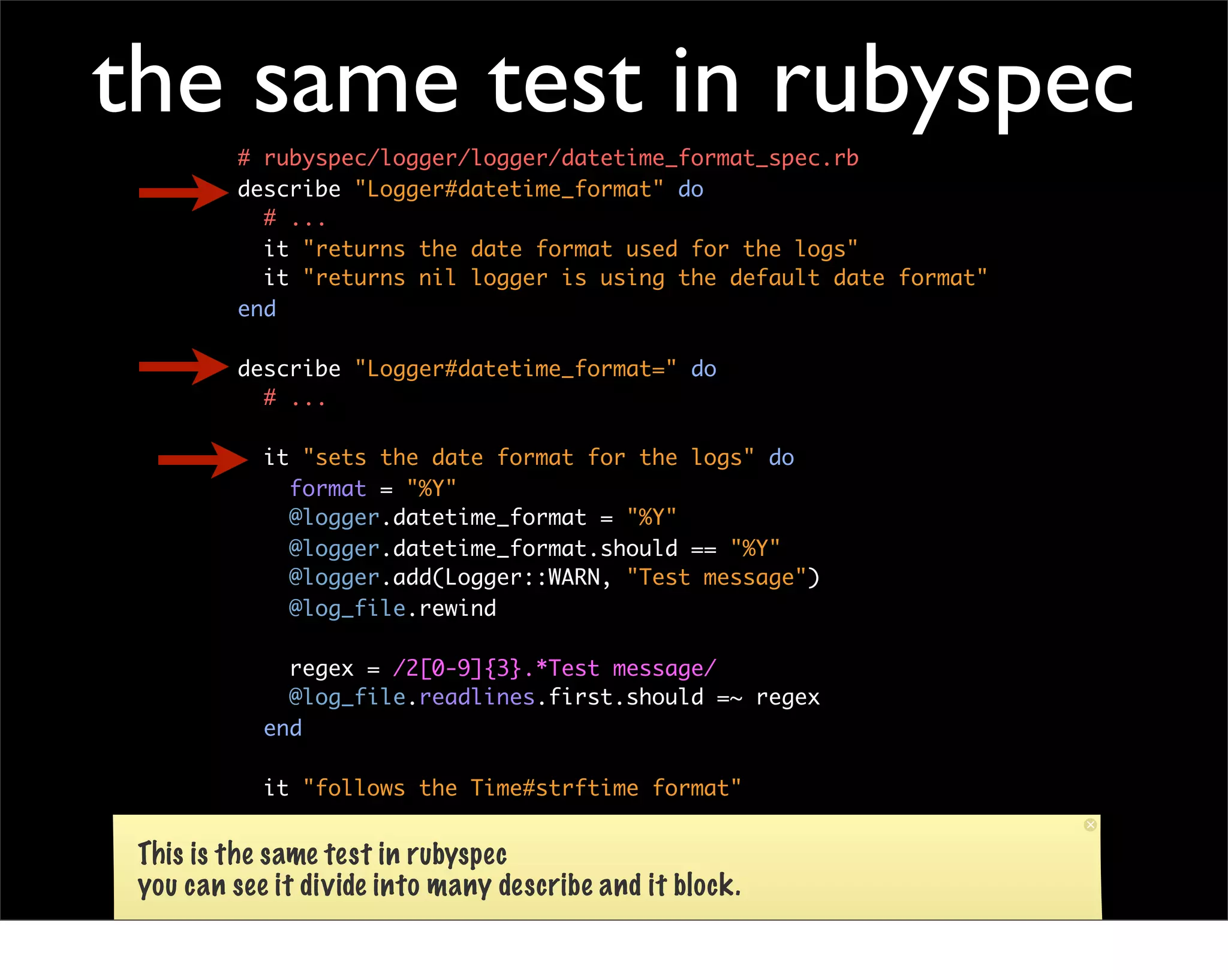 the same test in rubyspec
         # rubyspec/logger/logger/datetime_format_spec.rb
         describe "Logger#datetime_format" do
           # ...
           it "returns the date format used for the logs"
           it "returns nil logger is using the default date format"
         end

         describe "Logger#datetime_format=" do
           # ...

            it "sets the date format for the logs" do
              format = "%Y"
              @logger.datetime_format = "%Y"
              @logger.datetime_format.should == "%Y"
              @logger.add(Logger::WARN, "Test message")
              @log_file.rewind

              regex = /2[0-9]{3}.*Test message/
              @log_file.readlines.first.should =~ regex
            end

            it "follows the Time#strftime format"

           end
 This is the same test in rubyspec
 you can see it divide into many describe and it block.
 