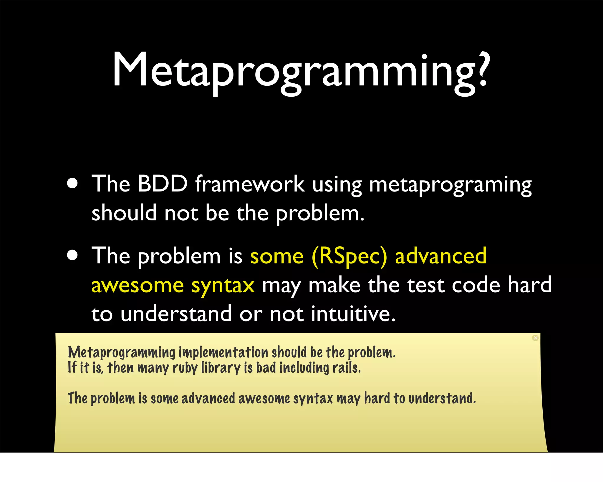 Metaprogramming?

• The BDD framework using metaprograming
    should not be the problem.
• The problem is some (RSpec) advanced
    awesome syntax may make the test code hard
    to understand or not intuitive.
Metaprogramming implementation should be the problem.
If it is, then many ruby library is bad including rails.

The problem is some advanced awesome syntax may hard to understand.
 
