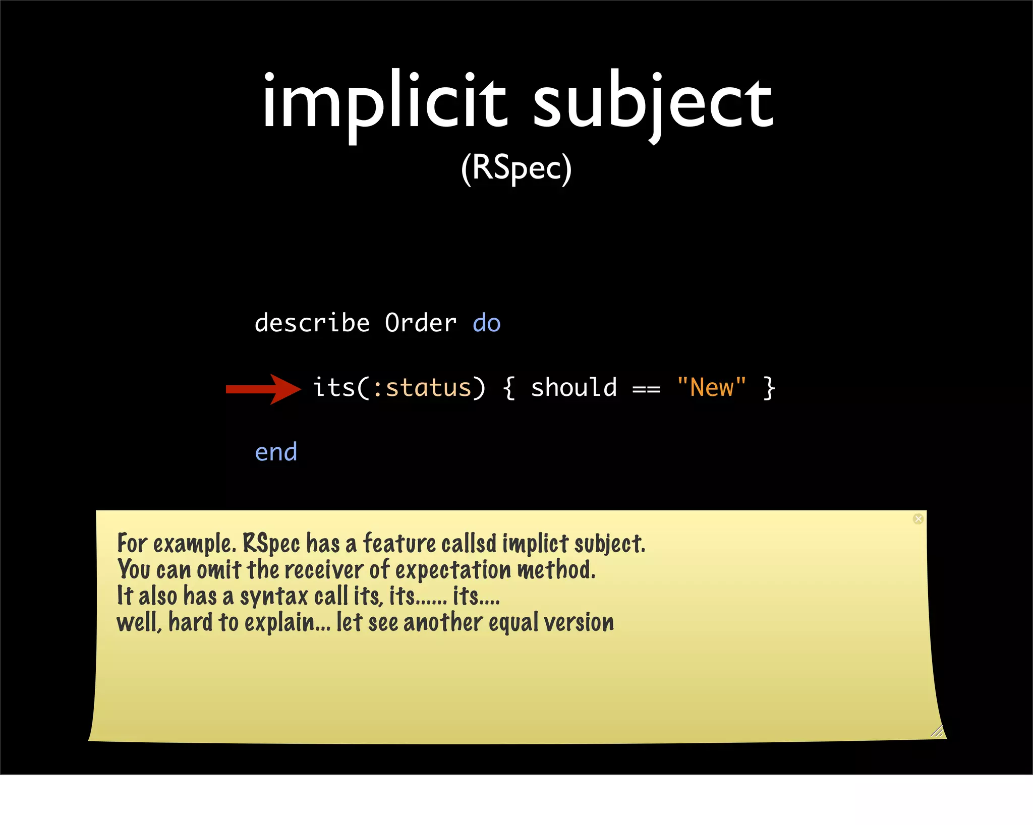 implicit subject
                                    (RSpec)



              describe Order do

                    its(:status) { should == "New" }

              end


For example. RSpec has a feature callsd implict subject.
You can omit the receiver of expectation method.
It also has a syntax call its, its...... its....
well, hard to explain... let see another equal version
 