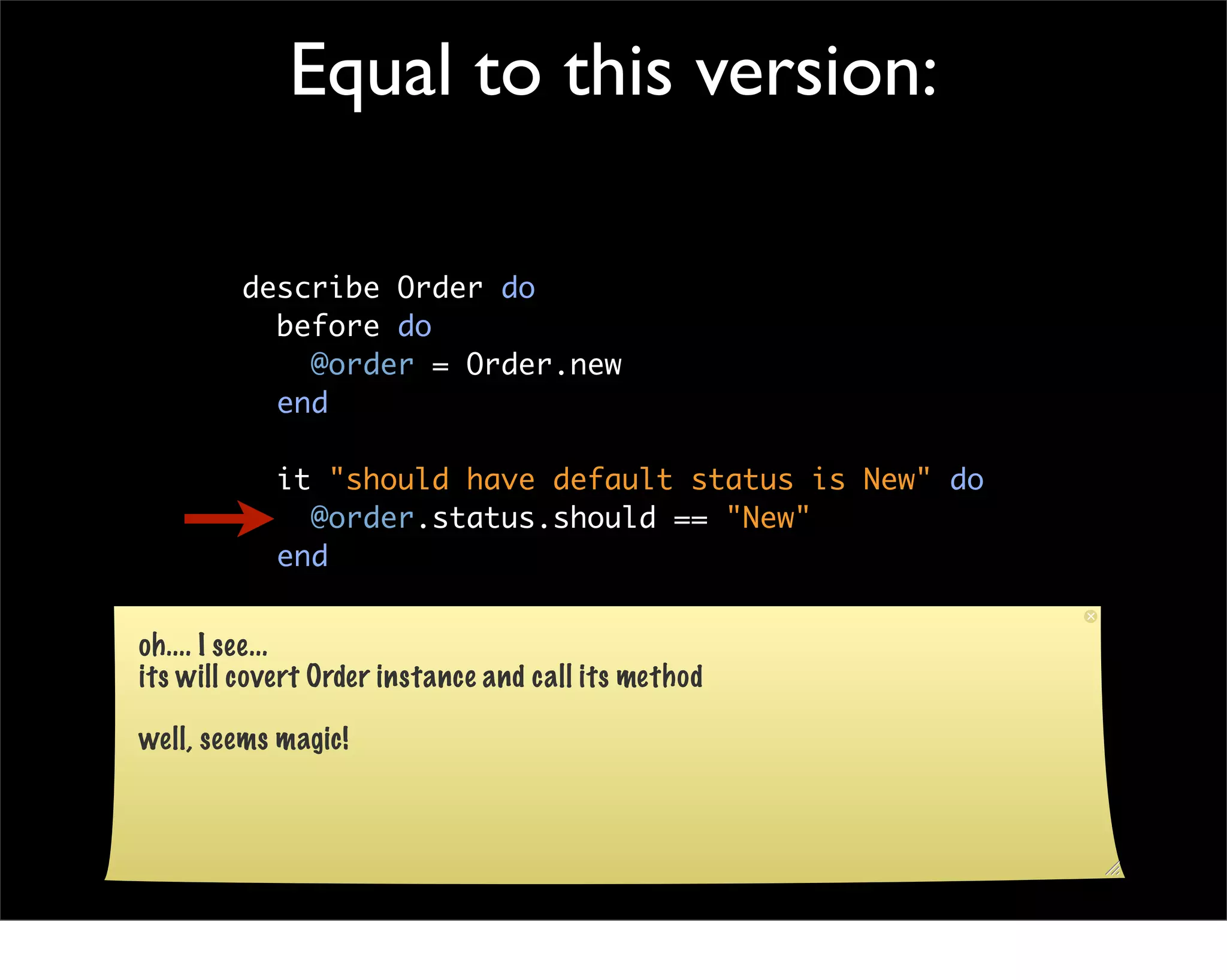 Equal to this version:

         describe Order do
           before do
             @order = Order.new
           end

            it "should have default status is New" do
              @order.status.should == "New"
            end

           end
oh.... I see...
its will covert Order instance and call its method

well, seems magic!
 