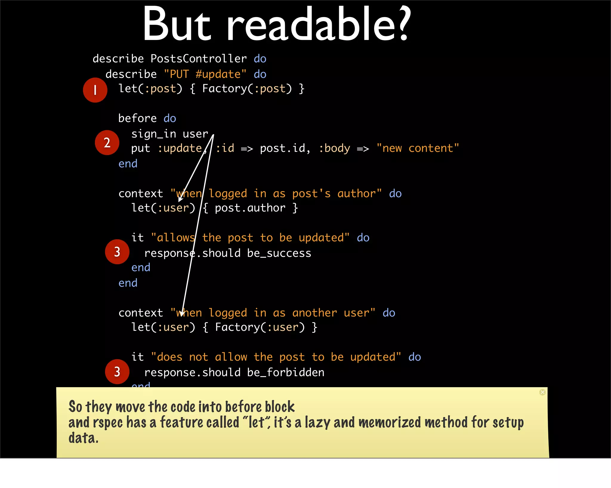 But readable?
    describe PostsController do
      describe "PUT #update" do
    1 let(:post) { Factory(:post) }
            before do
              sign_in user
        2     put :update, :id => post.id, :body => "new content"
            end

            context "when logged in as post's author" do
              let(:user) { post.author }

               it "allows the post to be updated" do
            3    response.should be_success
               end
             end

            context "when logged in as another user" do
              let(:user) { Factory(:user) }

           it "does not allow the post to be updated" do
        3    response.should be_forbidden
           end
         end
So they move the code into before block
      end
and rspec has a feature called “let”, it’s a lazy and memorized   method for setup
    end
data.

Finally in the test method, Only left assertion: response.should be_success
 