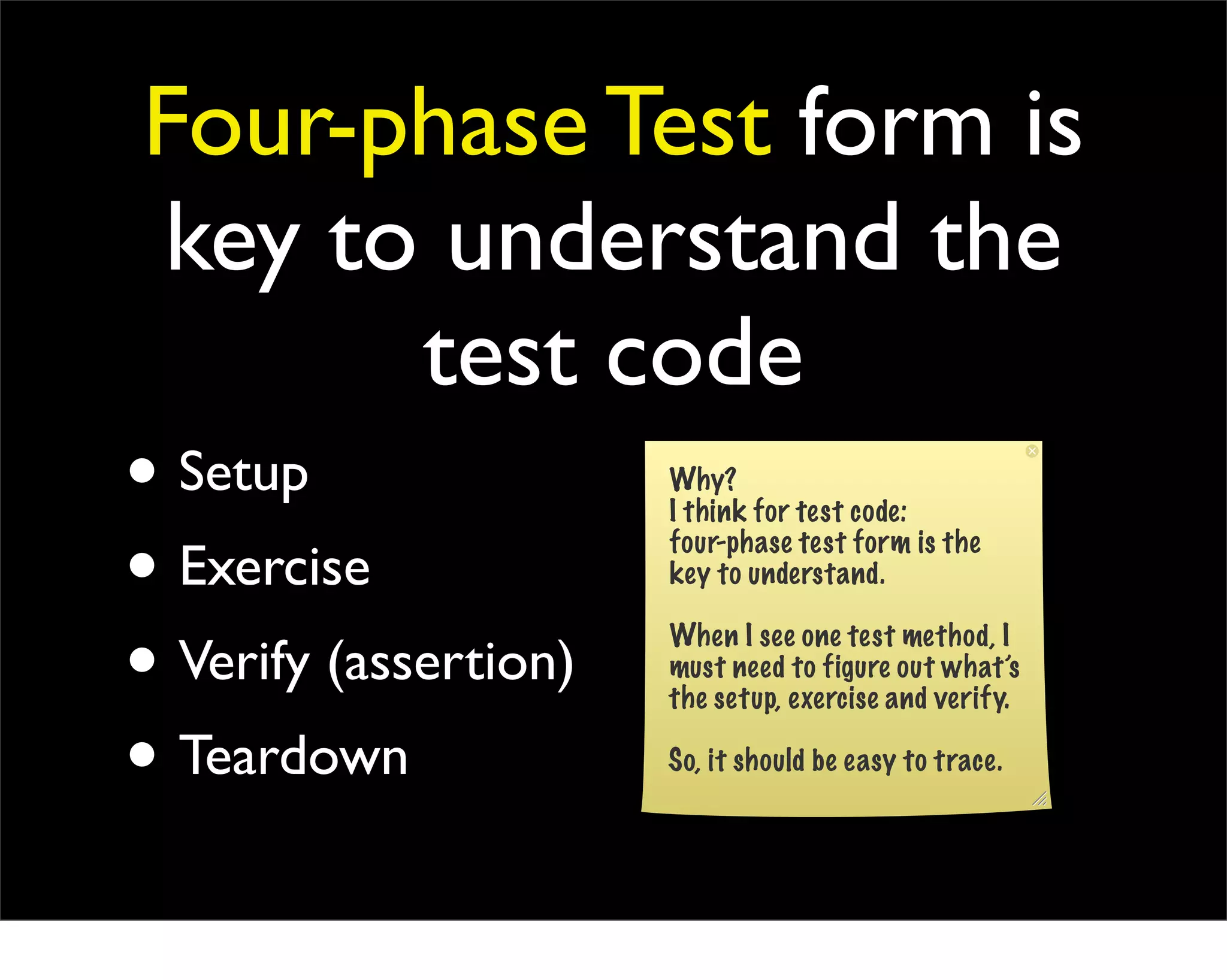 Four-phase Test form is
 key to understand the
             test code
• Setup      Why?
             I think for test code:

• Exercise   four-phase test form is the
             key to understand.


• Verify (assertion)
             When I see one test method, I
             must need to figure out what’s
             the setup, exercise and verify.

• Teardown   So, it should be easy to trace.
 