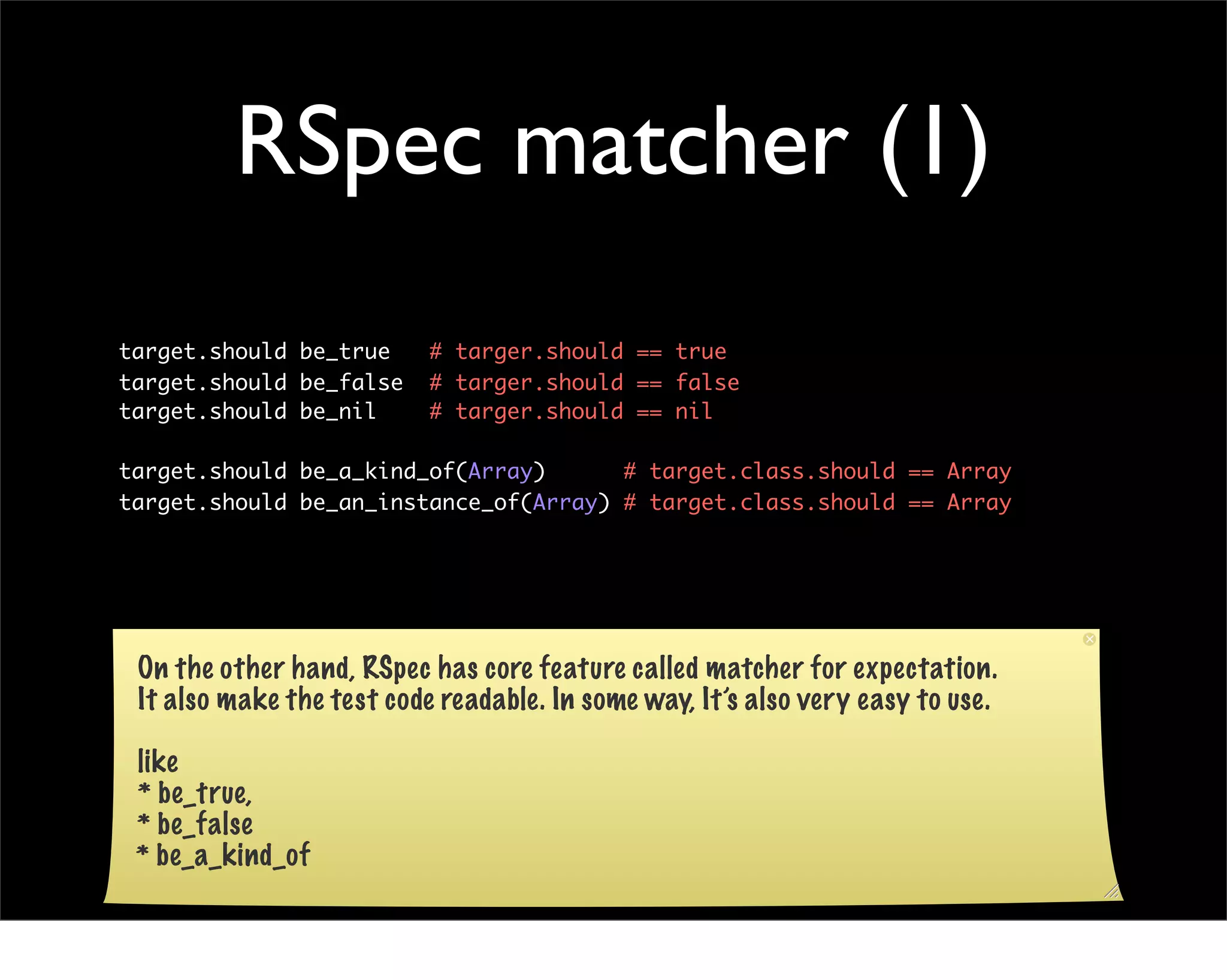 RSpec matcher (1)
target.should be_true      # targer.should == true
target.should be_false     # targer.should == false
target.should be_nil       # targer.should == nil

target.should be_a_kind_of(Array)      # target.class.should == Array
target.should be_an_instance_of(Array) # target.class.should == Array




 On the other hand, RSpec has core feature called matcher for expectation.
 It also make the test code readable. In some way, It’s also very easy to use.

 like
 * be_true,
 * be_false
 * be_a_kind_of
 