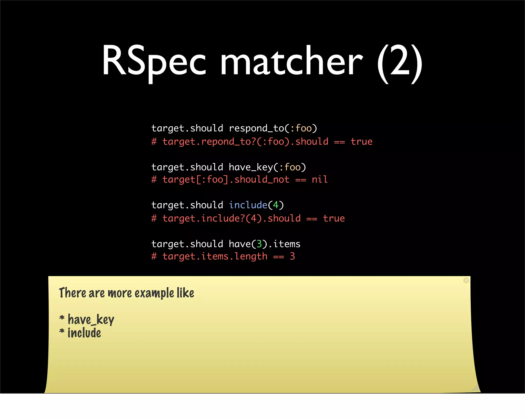 RSpec matcher (2)
                  target.should respond_to(:foo)
                  # target.repond_to?(:foo).should == true

                  target.should have_key(:foo)
                  # target[:foo].should_not == nil

                  target.should include(4)
                  # target.include?(4).should == true

                  target.should have(3).items
                  # target.items.length == 3



There are more example like

* have_key
* include
 