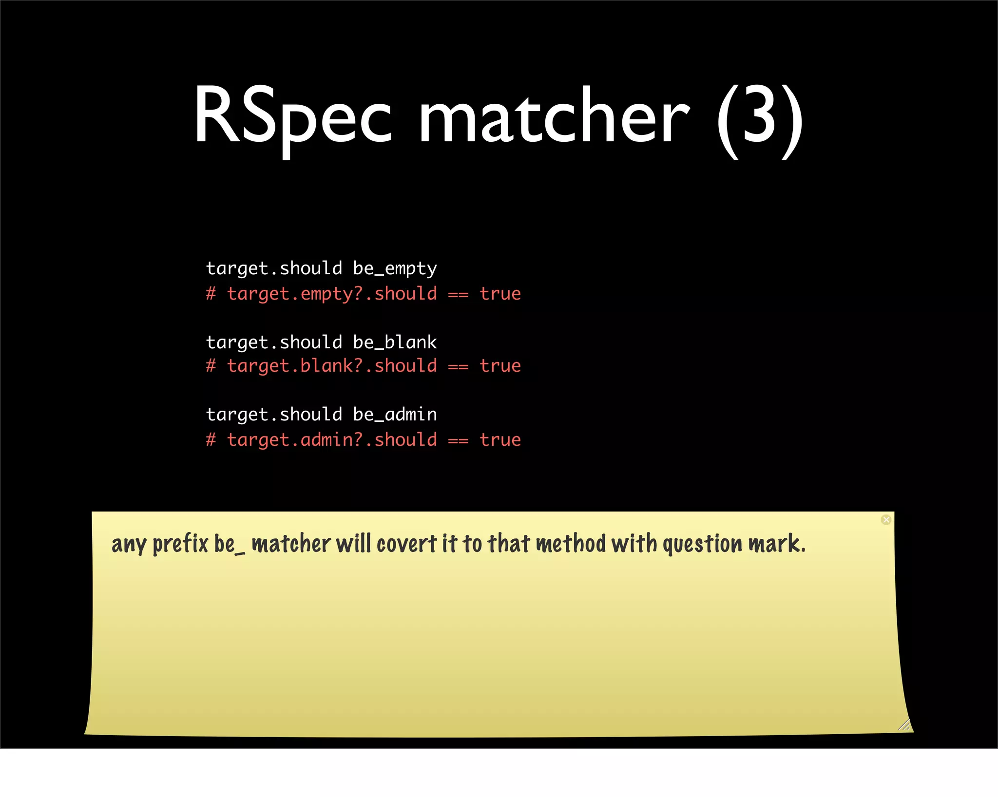 RSpec matcher (3)
         target.should be_empty
         # target.empty?.should == true

         target.should be_blank
         # target.blank?.should == true

         target.should be_admin
         # target.admin?.should == true




any prefix be_ matcher will covert it to that method with question mark.
 