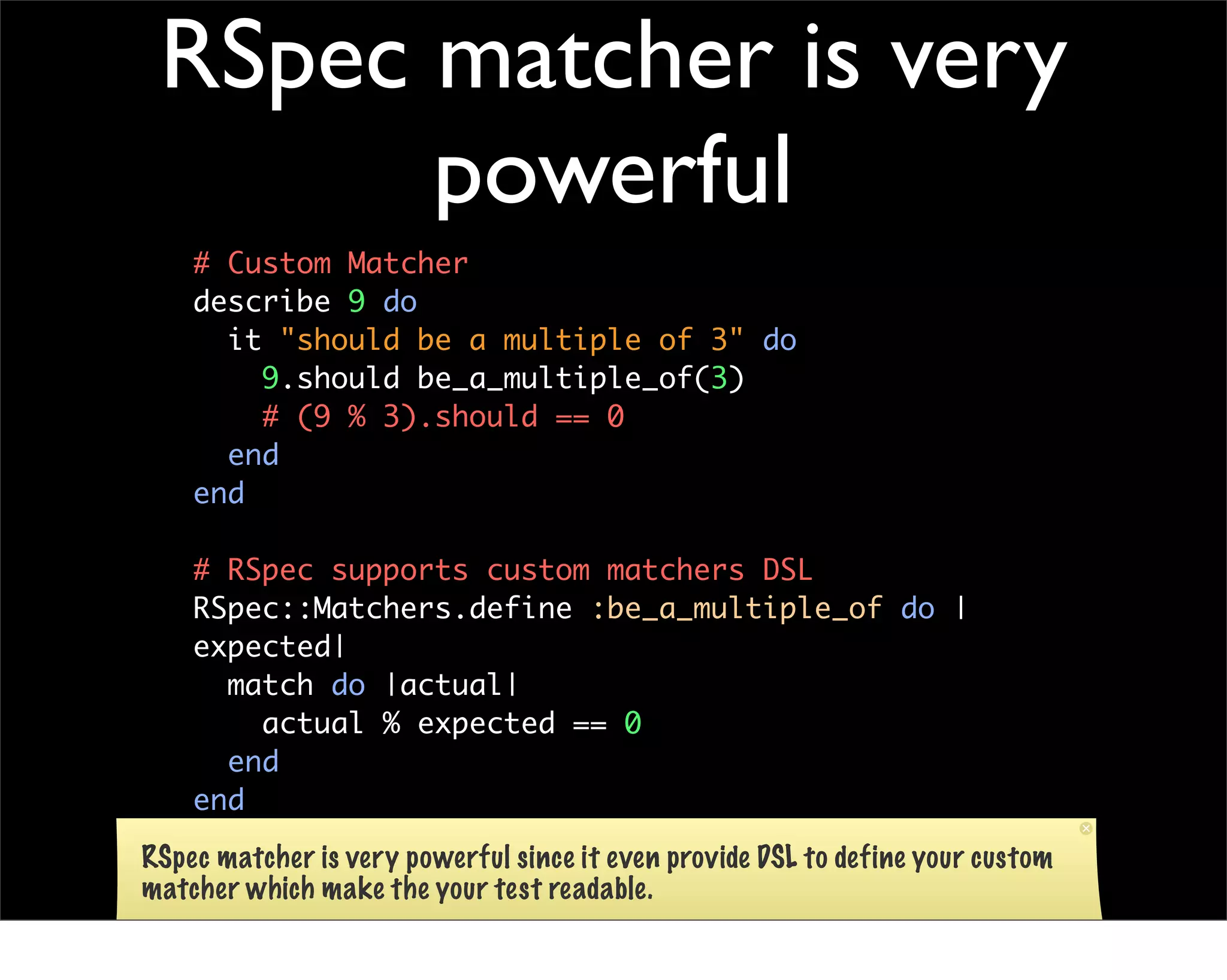 RSpec matcher is very
       powerful
    # Custom Matcher
    describe 9 do
      it "should be a multiple of 3" do
        9.should be_a_multiple_of(3)
        # (9 % 3).should == 0
      end
    end

    # RSpec supports custom matchers DSL
    RSpec::Matchers.define :be_a_multiple_of do |
    expected|
      match do |actual|
        actual % expected == 0
      end
    end

RSpec matcher is very powerful since it even provide DSL to define your custom
matcher which make the your test readable.
 