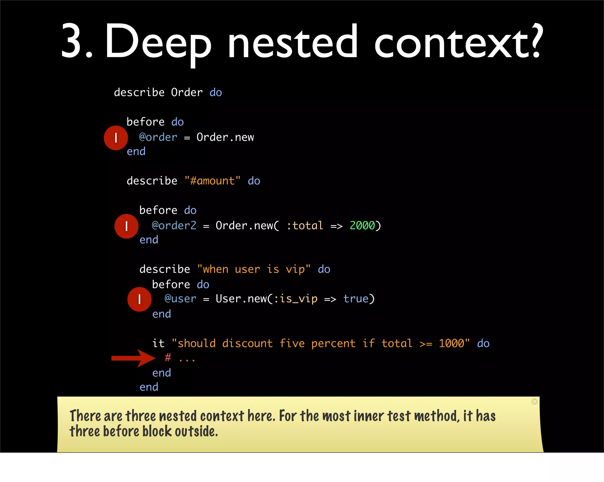 3. Deep nested context?
       describe Order do

           before do
       1     @order = Order.new
           end

           describe "#amount" do

               before do
           1     @order2 = Order.new( :total => 2000)
               end

               describe "when user is vip" do
                 before do
               1   @user = User.new(:is_vip => true)
                 end

                 it "should discount five percent if total >= 1000" do
                   # ...
                 end
               end
         end
There are three
       end      nested context here. For the most inner test method, it has
three before block outside.
 