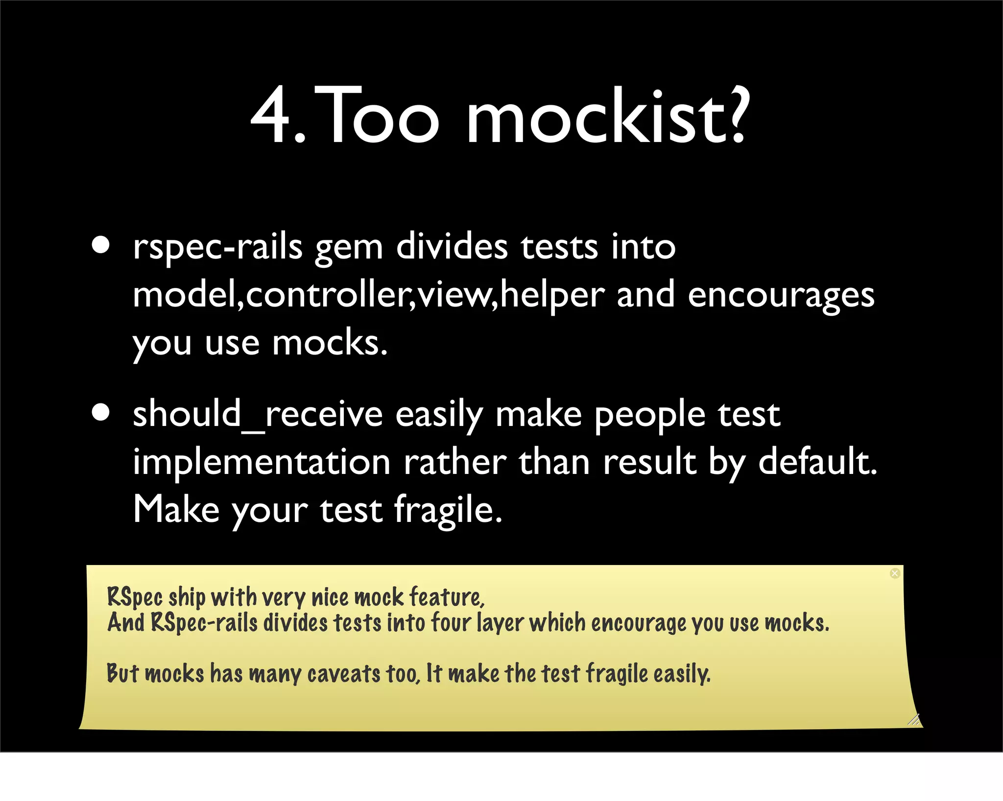 4. Too mockist?
• rspec-rails gem divides tests into
   model,controller,view,helper and encourages
   you use mocks.
• should_receive easily make people test
   implementation rather than result by default.
   Make your test fragile.

 RSpec ship with very nice mock feature,
 And RSpec-rails divides tests into four layer which encourage you use mocks.

 But mocks has many caveats too, It make the test fragile easily.
 