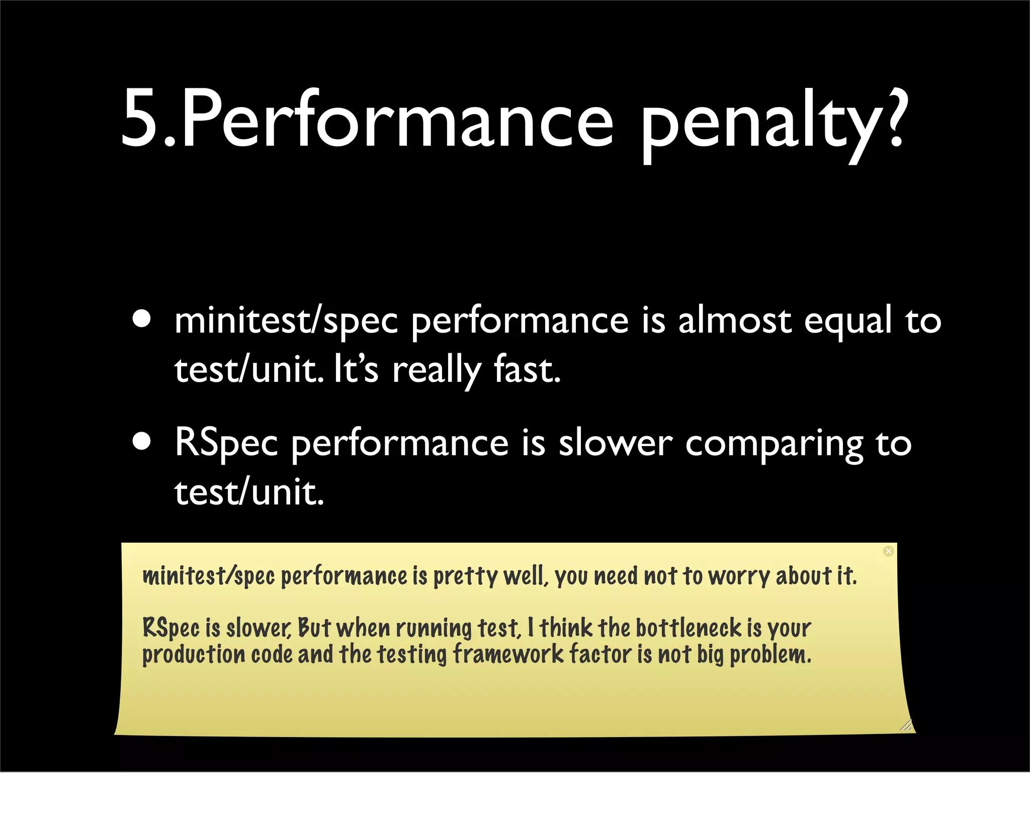 5.Performance penalty?

• minitest/spec performance is almost equal to
   test/unit. It’s really fast.
• RSpec performance is slower comparing to
   test/unit.
minitest/spec performance is pretty well, you need not to worry about it.

RSpec is slower, But when running test, I think the bottleneck is your
production code and the testing framework factor is not big problem.
 