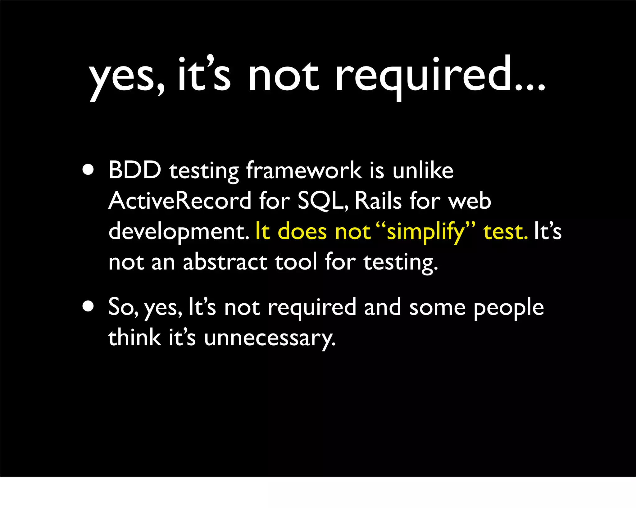 yes, it’s not required...
• BDD testing framework is unlike
  ActiveRecord for SQL, Rails for web
  development. It does not “simplify” test. It’s
  not an abstract tool for testing.
• So, yes, It’s not required and some people
  think it’s unnecessary.
 