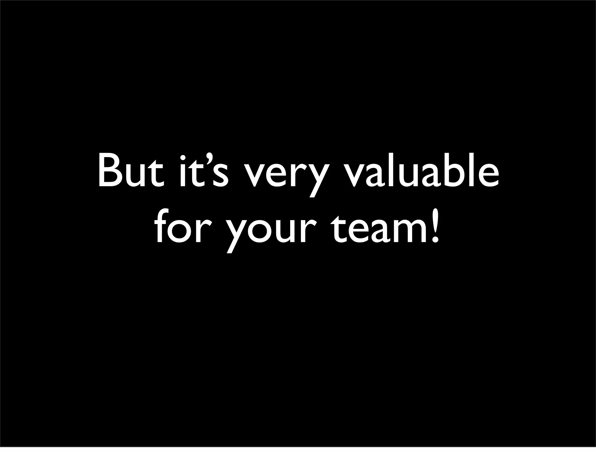But it’s very valuable
  for your team!
 