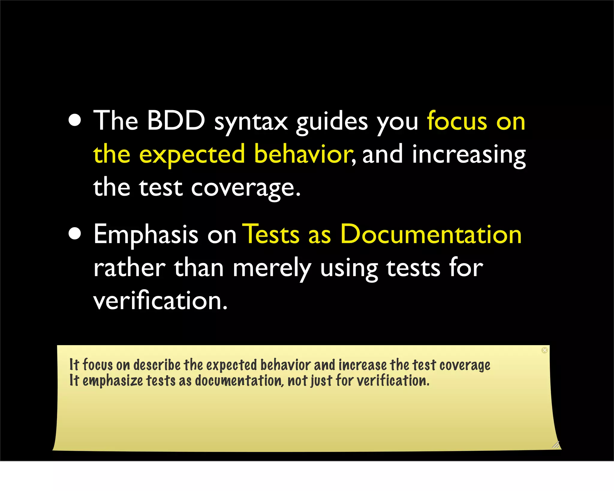 • The BDD syntax guides you focus on
    the expected behavior, and increasing
    the test coverage.
• Emphasis on Tests as Documentation
    rather than merely using tests for
    veriﬁcation.

It focus on describe the expected behavior and increase the test coverage
It emphasize tests as documentation, not just for verification.
 