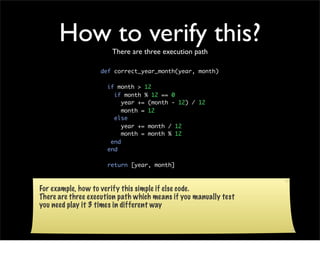How to verify this?There are three execution path

                   def correct_year_month(year, month)

                     if month > 12
                       if month % 12 == 0
                          year += (month - 12) / 12
                          month = 12
                       else
                          year += month / 12
                          month = month % 12
                      end
                     end

                     return [year, month]

                   end
For example, how to verify this simple if else code.
There are three execution path which means if you manually test
you need play it 3 times in different way
 