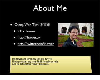 About Me
•     Chang, Wen-Tien

     •   a.k.a. ihower

     •   http://ihower.tw

     •   http://twitter.com/ihower



    I’m ihower and here is my blog and t witter
    I have program ruby from 2006 for ruby on rails
    And I’m Yet another rubyist since rails.
 