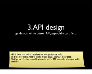 3.API design
    guide you write better API, especially test ﬁrst.




third, Since test code is the client for your production code,
so if the test code is hard to write, it may means your API is not good.
Writing unit testing can guide you write better API, especially when you write
test first.
 