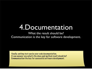 4.Documentation
          What the result should be?
Communication is the key for software development.




finally, uniting test can be your code documentation.
It can answer you what’s the class and method result should be?
Communication the key for successful soft ware development.
 