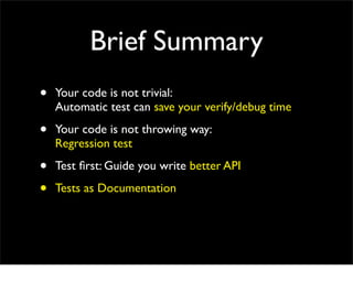 Brief Summary
•   Your code is not trivial:
    Automatic test can save your verify/debug time

•   Your code is not throwing way:
    Regression test

•   Test ﬁrst: Guide you write better API

•   Tests as Documentation
 