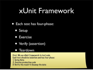 xUnit Framework
• Each test has four-phase:
 • Setup
 • Exercise
 • Verify (assertion)
 • Teardown
First, We use xUnit framework to test code.
Each test should be isolation and has four phase:
1. Setup Data
2. Exercise production code
3. Verify the result 4. Cleanup the data
 