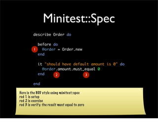 Minitest::Spec
         describe Order do

            before do
          1   @order = Order.new
            end

             it "should have default amount is 0" do
               @order.amount.must_equal 0
             end     2            3

         end

Here is the BDD style using minitest::spec
red 1 is setup
red 2 is exercise
red 3 is verify. the result must equal to zero
 