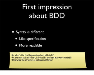 First impression
               about BDD

• Syntax is different
 • Like speciﬁcation
 • More readable
So, what’s the first impression about bdd style?
Ok, the syntax is different, it looks like spec and may more readable
Other wise the structure is not much different
 