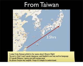 From Taiwan



                                               3.5hrs



I come from Taiwan which is far away about 4hours flight
I’m sorry that I can’t speak Japanese, and English is not my native language
If I speak Chinese, I guess you will escape now.
So please forgive my english. I hope it’s simple to understand.
 