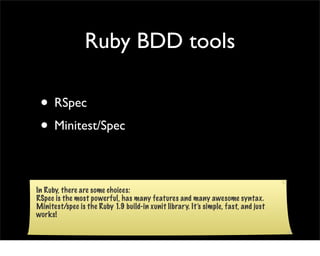Ruby BDD tools

 • RSpec
 • Minitest/Spec

In Ruby, there are some choices:
RSpec is the most powerful, has many features and many awesome syntax.
Minitest/spec is the Ruby 1.9 build-in xunit library. It’s simple, fast, and just
works!
 
