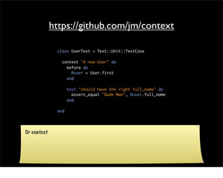 https://github.com/jm/context

              class UserTest < Test::Unit::TestCase

                context "A new User" do
                  before do
                    @user = User.first
                  end

                    test "should have the right full_name" do
                      assert_equal "Dude Man", @user.full_name
                    end

              end




Or context
 