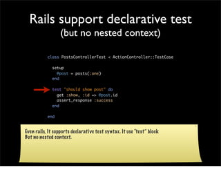 Rails support declarative test
                 (but no nested context)

           class PostsControllerTest < ActionController::TestCase

             setup
               @post = posts(:one)
             end

             test "should show post" do
               get :show, :id => @post.id
               assert_response :success
             end

           end


Even rails, It supports declarative test syntax. It use “test” block
But no nested context.
 