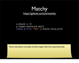 Matchy
                   https://github.com/jm/matchy


         x.should == 42
         y.length.should_not be(4)
         lambda { raise "FAIL" }.should raise_error




There is also library can make test/unit support bdd style expectation only.
 