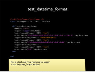 test_datetime_format

# ruby/test/logger/test_logger.rb
class TestLogger < Test::Unit::TestCase

  def test_datetime_format
    dummy = STDERR
    logger = Logger.new(dummy)
    log = log_add(logger, INFO, "foo")
    assert_match(/^dddd-dd-ddTdd:dd:dd.s*d+ $/, log.datetime)
    logger.datetime_format = "%d%b%Y@%H:%M:%S"
    log = log_add(logger, INFO, "foo")
    assert_match(/^ddwwwdddd@dd:dd:dd$/, log.datetime)
    logger.datetime_format = ""
    log = log_add(logger, INFO, "foo")
    assert_match(/^$/, log.datetime)
  end

end


This is a test code from ruby core for Logger
it test datetime_format method
 