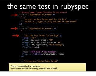 the same test in rubyspec
         # rubyspec/logger/logger/datetime_format_spec.rb
         describe "Logger#datetime_format" do
           # ...
           it "returns the date format used for the logs"
           it "returns nil logger is using the default date format"
         end

         describe "Logger#datetime_format=" do
           # ...

            it "sets the date format for the logs" do
              format = "%Y"
              @logger.datetime_format = "%Y"
              @logger.datetime_format.should == "%Y"
              @logger.add(Logger::WARN, "Test message")
              @log_file.rewind

              regex = /2[0-9]{3}.*Test message/
              @log_file.readlines.first.should =~ regex
            end

            it "follows the Time#strftime format"

           end
 This is the same test in rubyspec
 you can see it divide into many describe and it block.
 