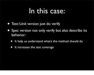 In this case:
• Test::Unit version just do verify
• Spec version not only verify but also describe its
  behavior:
  •   It help us understand what’s the method should do

  •   It increases the test coverage
 