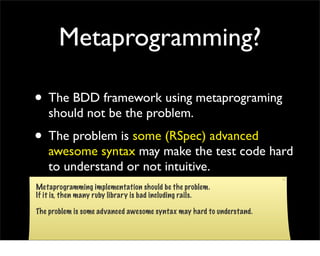 Metaprogramming?

• The BDD framework using metaprograming
    should not be the problem.
• The problem is some (RSpec) advanced
    awesome syntax may make the test code hard
    to understand or not intuitive.
Metaprogramming implementation should be the problem.
If it is, then many ruby library is bad including rails.

The problem is some advanced awesome syntax may hard to understand.
 