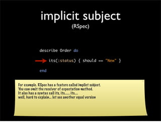 implicit subject
                                    (RSpec)



              describe Order do

                    its(:status) { should == "New" }

              end


For example. RSpec has a feature callsd implict subject.
You can omit the receiver of expectation method.
It also has a syntax call its, its...... its....
well, hard to explain... let see another equal version
 