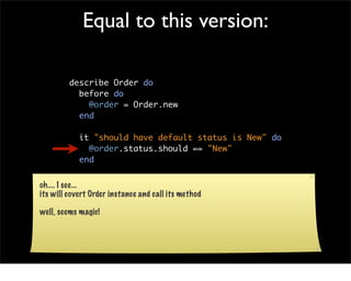 Equal to this version:

         describe Order do
           before do
             @order = Order.new
           end

            it "should have default status is New" do
              @order.status.should == "New"
            end

           end
oh.... I see...
its will covert Order instance and call its method

well, seems magic!
 