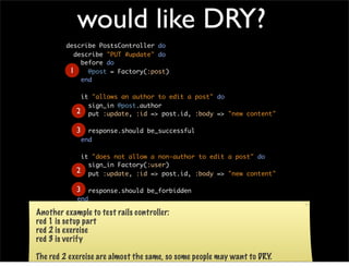 would like DRY?
         describe PostsController do
           describe "PUT #update" do
             before do
          1    @post = Factory(:post)
             end

              it "allows an author to edit a post" do
                sign_in @post.author
             2 put :update, :id => post.id, :body => "new content"

             3     response.should be_successful
                 end

              it "does not allow a non-author to edit a post" do
                sign_in Factory(:user)
             2 put :update, :id => post.id, :body => "new content"

             3     response.should be_forbidden
             end
           end
Another  example
         end      to test rails controller:
red 1 is setup part
red 2 is exercise
red 3 is verify

The red 2 exercise are almost the same, so some people may want to DRY.
 