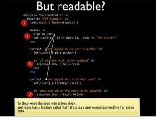 But readable?
    describe PostsController do
      describe "PUT #update" do
    1 let(:post) { Factory(:post) }
            before do
              sign_in user
        2     put :update, :id => post.id, :body => "new content"
            end

            context "when logged in as post's author" do
              let(:user) { post.author }

               it "allows the post to be updated" do
            3    response.should be_success
               end
             end

            context "when logged in as another user" do
              let(:user) { Factory(:user) }

           it "does not allow the post to be updated" do
        3    response.should be_forbidden
           end
         end
So they move the code into before block
      end
and rspec has a feature called “let”, it’s a lazy and memorized   method for setup
    end
data.

Finally in the test method, Only left assertion: response.should be_success
 